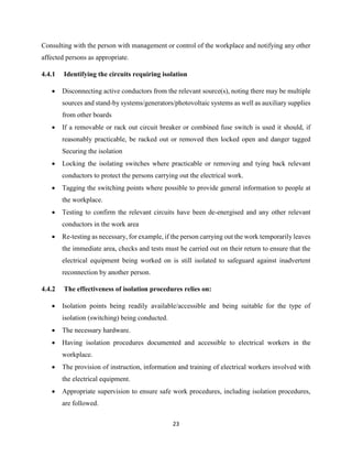 23
Consulting with the person with management or control of the workplace and notifying any other
affected persons as appropriate.
4.4.1 Identifying the circuits requiring isolation
 Disconnecting active conductors from the relevant source(s), noting there may be multiple
sources and stand-by systems/generators/photovoltaic systems as well as auxiliary supplies
from other boards
 If a removable or rack out circuit breaker or combined fuse switch is used it should, if
reasonably practicable, be racked out or removed then locked open and danger tagged
Securing the isolation
 Locking the isolating switches where practicable or removing and tying back relevant
conductors to protect the persons carrying out the electrical work.
 Tagging the switching points where possible to provide general information to people at
the workplace.
 Testing to confirm the relevant circuits have been de-energised and any other relevant
conductors in the work area
 Re-testing as necessary, for example, if the person carrying out the work temporarily leaves
the immediate area, checks and tests must be carried out on their return to ensure that the
electrical equipment being worked on is still isolated to safeguard against inadvertent
reconnection by another person.
4.4.2 The effectiveness of isolation procedures relies on:
 Isolation points being readily available/accessible and being suitable for the type of
isolation (switching) being conducted.
 The necessary hardware.
 Having isolation procedures documented and accessible to electrical workers in the
workplace.
 The provision of instruction, information and training of electrical workers involved with
the electrical equipment.
 Appropriate supervision to ensure safe work procedures, including isolation procedures,
are followed.
 