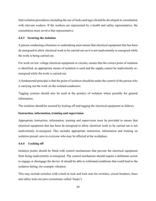 24
Safe isolation procedures (including the use of locks and tags) should be developed in consultation
with relevant workers. If the workers are represented by a health and safety representative, the
consultation must involve that representative.
4.4.3 Securing the isolation
A person conducting a business or undertaking must ensure that electrical equipment that has been
de-energised to allow electrical work to be carried out on it is not inadvertently re-energised while
the work is being carried out.
For work on low voltage electrical equipment or circuits, ensure that the correct point of isolation
is identified, an appropriate means of isolation is used and the supply cannot be inadvertently re-
energised while the work is carried out.
A fundamental principle is that the point of isolation should be under the control of the person who
is carrying out the work on the isolated conductors.
Tagging systems should also be used at the point(s) of isolation where possible for general
information.
The isolation should be secured by locking off and tagging the electrical equipment as follows.
Instruction, information, training and supervision
Appropriate instruction, information, training and supervision must be provided to ensure that
electrical equipment that has been de-energised to allow electrical work to be carried out is not
inadvertently re-energised. This includes appropriate instruction, information and training on
isolation proced..ures to everyone who may be affected at the workplace.
4.4.4 Locking off
Isolation points should be fitted with control mechanisms that prevent the electrical equipment
from being inadvertently re-energised. The control mechanism should require a deliberate action
to engage or disengage the device. It should be able to withstand conditions that could lead to the
isolation failing, for example vibration.
This may include switches with a built-in lock and lock-outs for switches, circuit breakers, fuses
and safety lock-out jaws (sometimes called ‘hasps’).
 