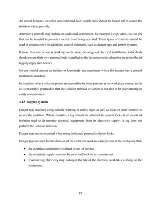 25
All circuit breakers, switches and combined fuse switch units should be locked off to secure the
isolation where possible.
Alternative controls may include an additional component, for example a clip, screw, bolt or pin
that can be inserted to prevent a switch from being operated. These types of controls should be
used in conjunction with additional control measures, such as danger tags and permit systems.
If more than one person is working on the same de-energised electrical installation, individuals
should ensure their own personal lock is applied to the isolation point, otherwise the principles of
tagging apply (see below).
No-one should operate an isolator or knowingly use equipment where the isolator has a control
mechanism attached.
In situations where isolation points are accessible by other persons at the workplace ensure, so far
as is reasonably practicable, that the isolation method or system is not able to be inadvertently or
easily compromised.
4.4.5 Tagging systems
Danger tags involves using suitable warning or safety signs as well as locks or other controls to
secure the isolation. Where possible, a tag should be attached to normal locks at all points of
isolation used to de-energise electrical equipment from its electricity supply. A tag does not
perform the isolation function.
Danger tags are not required when using dedicated personal isolation locks.
Danger tags are used for the duration of the electrical work to warn persons at the workplace that;
 the electrical equipment is isolated or out of service.
 the electricity supply must not be switched back on or reconnected.
 reconnecting electricity may endanger the life of the electrical worker(s) working on the
equipment.
 