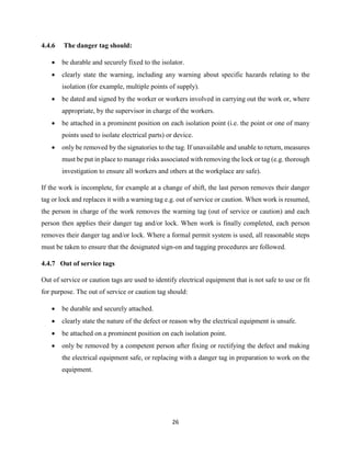 26
4.4.6 The danger tag should:
 be durable and securely fixed to the isolator.
 clearly state the warning, including any warning about specific hazards relating to the
isolation (for example, multiple points of supply).
 be dated and signed by the worker or workers involved in carrying out the work or, where
appropriate, by the supervisor in charge of the workers.
 be attached in a prominent position on each isolation point (i.e. the point or one of many
points used to isolate electrical parts) or device.
 only be removed by the signatories to the tag. If unavailable and unable to return, measures
must be put in place to manage risks associated with removing the lock or tag (e.g. thorough
investigation to ensure all workers and others at the workplace are safe).
If the work is incomplete, for example at a change of shift, the last person removes their danger
tag or lock and replaces it with a warning tag e.g. out of service or caution. When work is resumed,
the person in charge of the work removes the warning tag (out of service or caution) and each
person then applies their danger tag and/or lock. When work is finally completed, each person
removes their danger tag and/or lock. Where a formal permit system is used, all reasonable steps
must be taken to ensure that the designated sign-on and tagging procedures are followed.
4.4.7 Out of service tags
Out of service or caution tags are used to identify electrical equipment that is not safe to use or fit
for purpose. The out of service or caution tag should:
 be durable and securely attached.
 clearly state the nature of the defect or reason why the electrical equipment is unsafe.
 be attached on a prominent position on each isolation point.
 only be removed by a competent person after fixing or rectifying the defect and making
the electrical equipment safe, or replacing with a danger tag in preparation to work on the
equipment.
 