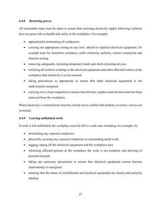 27
4.4.8 Restoring power
All reasonable steps must be taken to ensure that restoring electricity supply following isolation
does not pose risks to health and safety at the workplace. For example:
 appropriately terminating all conductors.
 carrying out appropriate testing on any new, altered or repaired electrical equipment, for
example tests for insulation resistance, earth continuity, polarity, correct connection and
function testing.
 removing safeguards, including temporary bonds and short-circuiting devices.
 notifying all workers working on the electrical equipment and other affected workers at the
workplace that electricity is to be restored.
 taking precautions as appropriate to ensure that other electrical equipment is not
inadvertently energised.
 carrying out a visual inspection to ensure that all tools, surplus material and waste has been
removed from the workplace.
When electricity is restored tests must be carried out to confirm that polarity is correct, actives are
switched .
4.4.9 Leaving unfinished work
If work is left unfinished, the workplace must be left in a safe state including, for example, by:
 terminating any exposed conductors.
 physically securing any exposed conductors or surrounding metal work.
 tagging, taping off the electrical equipment and the workplace area.
 informing affected persons at the workplace the work is not complete and advising of
potential hazards.
 taking any necessary precautions to ensure that electrical equipment cannot become
inadvertently re-energised.
 ensuring that the status of switchboards and electrical equipment are clearly and correctly
labelled
 