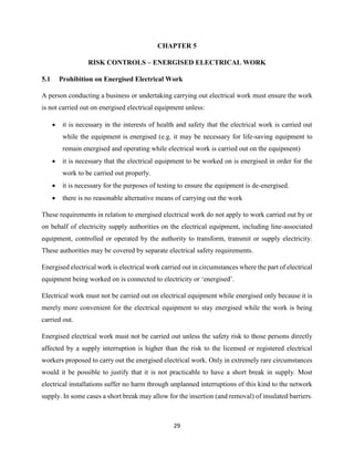 29
CHAPTER 5
RISK CONTROLS – ENERGISED ELECTRICAL WORK
5.1 Prohibition on Energised Electrical Work
A person conducting a business or undertaking carrying out electrical work must ensure the work
is not carried out on energised electrical equipment unless:
 it is necessary in the interests of health and safety that the electrical work is carried out
while the equipment is energised (e.g. it may be necessary for life-saving equipment to
remain energised and operating while electrical work is carried out on the equipment)
 it is necessary that the electrical equipment to be worked on is energised in order for the
work to be carried out properly.
 it is necessary for the purposes of testing to ensure the equipment is de-energised.
 there is no reasonable alternative means of carrying out the work
These requirements in relation to energised electrical work do not apply to work carried out by or
on behalf of electricity supply authorities on the electrical equipment, including line-associated
equipment, controlled or operated by the authority to transform, transmit or supply electricity.
These authorities may be covered by separate electrical safety requirements.
Energised electrical work is electrical work carried out in circumstances where the part of electrical
equipment being worked on is connected to electricity or ‘energised’.
Electrical work must not be carried out on electrical equipment while energised only because it is
merely more convenient for the electrical equipment to stay energised while the work is being
carried out.
Energised electrical work must not be carried out unless the safety risk to those persons directly
affected by a supply interruption is higher than the risk to the licensed or registered electrical
workers proposed to carry out the energised electrical work. Only in extremely rare circumstances
would it be possible to justify that it is not practicable to have a short break in supply. Most
electrical installations suffer no harm through unplanned interruptions of this kind to the network
supply. In some cases a short break may allow for the insertion (and removal) of insulated barriers.
 