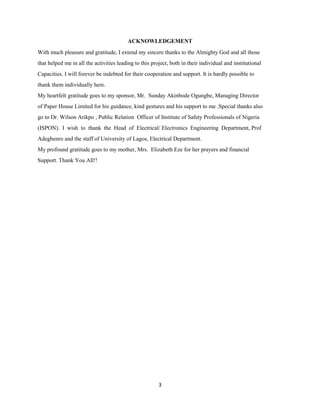 3
ACKNOWLEDGEMENT
With much pleasure and gratitude, I extend my sincere thanks to the Almighty God and all those
that helped me in all the activities leading to this project, both in their individual and institutional
Capacities. I will forever be indebted for their cooperation and support. It is hardly possible to
thank them individually here.
My heartfelt gratitude goes to my sponsor, Mr. Sunday Akinbode Ogungbe, Managing Director
of Paper House Limited for his guidance, kind gestures and his support to me .Special thanks also
go to Dr. Wilson Arikpo , Public Relation Officer of Institute of Safety Professionals of Nigeria
(ISPON). I wish to thank the Head of Electrical/ Electronics Engineering Department, Prof
Adegbenro and the staff of University of Lagos, Electrical Department.
My profound gratitude goes to my mother, Mrs. Elizabeth Eze for her prayers and financial
Support. Thank You All!!
 