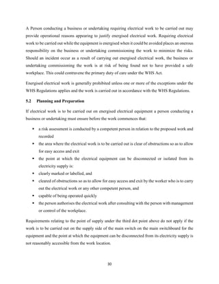 30
A Person conducting a business or undertaking requiring electrical work to be carried out may
provide operational reasons appearing to justify energised electrical work. Requiring electrical
work to be carried out while the equipment is energised when it could be avoided places an onerous
responsibility on the business or undertaking commissioning the work to minimize the risks.
Should an incident occur as a result of carrying out energised electrical work, the business or
undertaking commissioning the work is at risk of being found not to have provided a safe
workplace. This could contravene the primary duty of care under the WHS Act.
Energised electrical work is generally prohibited unless one or more of the exceptions under the
WHS Regulations applies and the work is carried out in accordance with the WHS Regulations.
5.2 Planning and Preparation
If electrical work is to be carried out on energised electrical equipment a person conducting a
business or undertaking must ensure before the work commences that:
 a risk assessment is conducted by a competent person in relation to the proposed work and
recorded
 the area where the electrical work is to be carried out is clear of obstructions so as to allow
for easy access and exit
 the point at which the electrical equipment can be disconnected or isolated from its
electricity supply is:
 clearly marked or labelled, and
 cleared of obstructions so as to allow for easy access and exit by the worker who is to carry
out the electrical work or any other competent person, and
 capable of being operated quickly
 the person authorises the electrical work after consulting with the person with management
or control of the workplace.
Requirements relating to the point of supply under the third dot point above do not apply if the
work is to be carried out on the supply side of the main switch on the main switchboard for the
equipment and the point at which the equipment can be disconnected from its electricity supply is
not reasonably accessible from the work location.
 