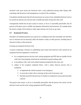 32
electrical work must ensure the electrical work is only authorised (among other things) after
consulting with the person with management or control of the workplace.
Consultation should ensure that all relevant persons are aware of any scheduled electrical work to
be carried out and also any relevant risks to health and safety arising from that work.
Arrangements should also be put in place to ensure, so far as is reasonably practicable, that all
persons at the place receive suitable and adequate information and instruction, for example about
the need to comply with warning or safety signs and stay out of any no go zones.
5.5 Residential Premises
Occupiers of residential premises (as a person at a workplace) must take reasonable care that their
acts or omissions do not adversely affect the health or safety of other persons, including that of
electrical workers at their premises.
Carrying out energised electrical work
A person conducting a business or undertaking must ensure that electrical work carried out on
energised electrical equipment is carried out:
 by a competent person who has tools, testing equipment and PPE that are suitable for the
work, have been properly tested and are maintained in good working order
 in accordance with a safe work method statement prepared for the work, and
 subject to the exception explained below—with a safety observer present who is
competent:
 to implement the control measures in an emergency
 to rescue the worker who is carrying out the work if necessary, and
 has been assessed in the previous 12 months as competent to rescue and resuscitate
a person.
The person must ensure, so far as is reasonably practicable, that the person who carries out the
electrical work uses the tools, testing equipment and PPE properly.
 