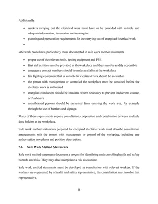 33
Additionally:
 workers carrying out the electrical work must have or be provided with suitable and
adequate information, instruction and training in:
 planning and preparation requirements for the carrying out of energised electrical work

safe work procedures, particularly those documented in safe work method statements
 proper use of the relevant tools, testing equipment and PPE
 first aid facilities must be provided at the workplace and they must be readily accessible
 emergency contact numbers should be made available at the workplace
 fire fighting equipment that is suitable for electrical fires should be accessible
 the person with management or control of the workplace must be consulted before the
electrical work is authorised
 energised conductors should be insulated where necessary to prevent inadvertent contact
or flashovers
 unauthorised persons should be prevented from entering the work area, for example
through the use of barriers and signage.
Many of these requirements require consultation, cooperation and coordination between multiple
duty holders at the workplace.
Safe work method statements prepared for energised electrical work must describe consultation
arrangements with the person with management or control of the workplace, including any
authorisation procedures and position descriptions.
5.6 Safe Work Method Statements
Safe work method statements document a process for identifying and controlling health and safety
hazards and risks. They may also incorporate a risk assessment.
Safe work method statements must be developed in consultation with relevant workers. If the
workers are represented by a health and safety representative, the consultation must involve that
representative.
 