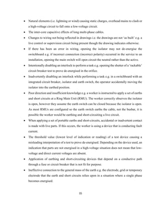 35
 Natural elements (i.e. lightning or wind) causing static charges, overhead mains to clash or
a high-voltage circuit to fall onto a low-voltage circuit.
 The inter-core capacitive effects of long multi-phase cables.
 Changes to wiring not being reflected in drawings i.e. the drawings are not ‘as built’ e.g. a
live control or supervision circuit being present though the drawing indicates otherwise.
 If there has been an error in wiring, opening the isolator may not de-energise the
switchboard e.g. if incorrect connection (incorrect polarity) occurred in the service to an
installation, opening the main switch will open circuit the neutral rather than the active.
 Intentionally disabling an interlock to perform a task e.g. opening the shutter of a ‘rackable’
circuit breaker test to prove de-energised in the orifice.
 Inadvertently disabling an interlock while performing a task e.g. in a switchboard with an
integrated circuit breaker, isolator and earth switch, the operator accidentally moving the
isolator into the earthed position.
 Poor direction and insufficient knowledge e.g. a worker is instructed to apply a set of earths
and short circuits at a Ring Main Unit (RMU). The worker correctly observes the isolator
is open, however they assume the earth switch can be closed because the isolator is open.
As most RMUs are configured so the earth switch earths the cable, not the busbar, it is
possible the worker would be earthing and short-circuiting a live circuit.
 When applying a set of portable earths and short-circuits, accidental or inadvertent contact
is made with live parts. If this occurs, the worker is using a device that is conducting fault
current.
 The threshold value (lowest level of indication or reading) of a test device causing a
misleading interpretation of a test to prove de-energised. Depending on the device used, an
indication that parts are not energised in a high-voltage situation does not mean that low-
voltage and direct current voltages are absent.
 Application of earthing and short-circuiting devices that depend on a conductive path
through a fuse or circuit breaker that is not fit for purpose.
 Ineffective connection to the general mass of the earth e.g. the electrode, grid or temporary
electrode that the earth and short circuits relies upon in a situation where a single phase
becomes energised.
 