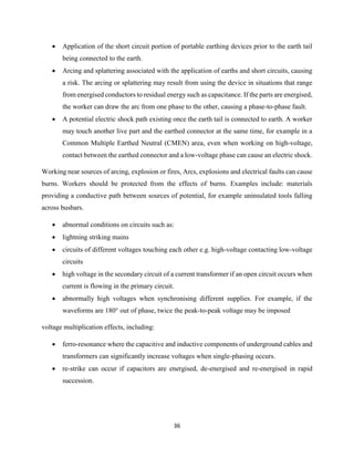 36
 Application of the short circuit portion of portable earthing devices prior to the earth tail
being connected to the earth.
 Arcing and splattering associated with the application of earths and short circuits, causing
a risk. The arcing or splattering may result from using the device in situations that range
from energised conductors to residual energy such as capacitance. If the parts are energised,
the worker can draw the arc from one phase to the other, causing a phase-to-phase fault.
 A potential electric shock path existing once the earth tail is connected to earth. A worker
may touch another live part and the earthed connector at the same time, for example in a
Common Multiple Earthed Neutral (CMEN) area, even when working on high-voltage,
contact between the earthed connector and a low-voltage phase can cause an electric shock.
Working near sources of arcing, explosion or fires, Arcs, explosions and electrical faults can cause
burns. Workers should be protected from the effects of burns. Examples include: materials
providing a conductive path between sources of potential, for example uninsulated tools falling
across busbars.
 abnormal conditions on circuits such as:
 lightning striking mains
 circuits of different voltages touching each other e.g. high-voltage contacting low-voltage
circuits
 high voltage in the secondary circuit of a current transformer if an open circuit occurs when
current is flowing in the primary circuit.
 abnormally high voltages when synchronising different supplies. For example, if the
waveforms are 180° out of phase, twice the peak-to-peak voltage may be imposed
voltage multiplication effects, including:
 ferro-resonance where the capacitive and inductive components of underground cables and
transformers can significantly increase voltages when single-phasing occurs.
 re-strike can occur if capacitors are energised, de-energised and re-energised in rapid
succession.
 