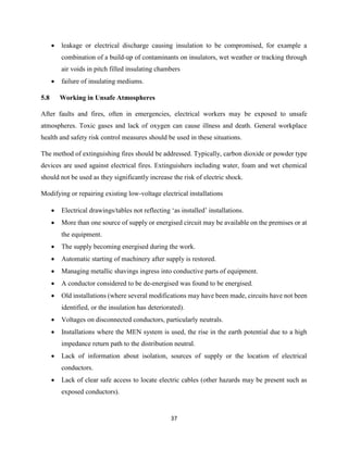 37
 leakage or electrical discharge causing insulation to be compromised, for example a
combination of a build-up of contaminants on insulators, wet weather or tracking through
air voids in pitch filled insulating chambers
 failure of insulating mediums.
5.8 Working in Unsafe Atmospheres
After faults and fires, often in emergencies, electrical workers may be exposed to unsafe
atmospheres. Toxic gases and lack of oxygen can cause illness and death. General workplace
health and safety risk control measures should be used in these situations.
The method of extinguishing fires should be addressed. Typically, carbon dioxide or powder type
devices are used against electrical fires. Extinguishers including water, foam and wet chemical
should not be used as they significantly increase the risk of electric shock.
Modifying or repairing existing low-voltage electrical installations
 Electrical drawings/tables not reflecting ‘as installed’ installations.
 More than one source of supply or energised circuit may be available on the premises or at
the equipment.
 The supply becoming energised during the work.
 Automatic starting of machinery after supply is restored.
 Managing metallic shavings ingress into conductive parts of equipment.
 A conductor considered to be de-energised was found to be energised.
 Old installations (where several modifications may have been made, circuits have not been
identified, or the insulation has deteriorated).
 Voltages on disconnected conductors, particularly neutrals.
 Installations where the MEN system is used, the rise in the earth potential due to a high
impedance return path to the distribution neutral.
 Lack of information about isolation, sources of supply or the location of electrical
conductors.
 Lack of clear safe access to locate electric cables (other hazards may be present such as
exposed conductors).
 