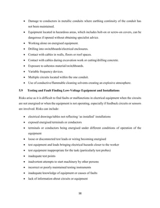38
 Damage to conductors in metallic conduits where earthing continuity of the conduit has
not been maintained.
 Equipment located in hazardous areas, which includes bolt-on or screw-on covers, can be
dangerous if opened without obtaining specialist advice.
 Working alone on energised equipment.
 Drilling into switchboards/electrical enclosures.
 Contact with cables in walls, floors or roof spaces.
 Contact with cables during excavation work or cutting/drilling concrete.
 Exposure to asbestos material/switchboards.
 Variable frequency devices.
 Multiple circuits located within the one conduit.
 Use of conductive/flammable cleaning solvents creating an explosive atmosphere.
5.9 Testing and Fault Finding Low-Voltage Equipment and Installations
Risks arise as it is difficult to find faults or malfunctions in electrical equipment when the circuits
are not energised or when the equipment is not operating, especially if feedback circuits or sensors
are involved. Risks can include:
 electrical drawings/tables not reflecting ‘as installed’ installations
 exposed energised terminals or conductors
 terminals or conductors being energised under different conditions of operation of the
equipment
 loose or disconnected test leads or wiring becoming energised
 test equipment and leads bringing electrical hazards closer to the worker
 test equipment inappropriate for the task (particularly test probes)
 inadequate test points
 inadvertent attempts to start machinery by other persons
 incorrect or poorly maintained testing instruments
 inadequate knowledge of equipment or causes of faults
 lack of information about circuits or equipment
 