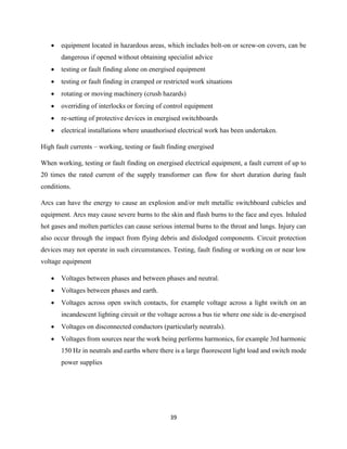 39
 equipment located in hazardous areas, which includes bolt-on or screw-on covers, can be
dangerous if opened without obtaining specialist advice
 testing or fault finding alone on energised equipment
 testing or fault finding in cramped or restricted work situations
 rotating or moving machinery (crush hazards)
 overriding of interlocks or forcing of control equipment
 re-setting of protective devices in energised switchboards
 electrical installations where unauthorised electrical work has been undertaken.
High fault currents – working, testing or fault finding energised
When working, testing or fault finding on energised electrical equipment, a fault current of up to
20 times the rated current of the supply transformer can flow for short duration during fault
conditions.
Arcs can have the energy to cause an explosion and/or melt metallic switchboard cubicles and
equipment. Arcs may cause severe burns to the skin and flash burns to the face and eyes. Inhaled
hot gases and molten particles can cause serious internal burns to the throat and lungs. Injury can
also occur through the impact from flying debris and dislodged components. Circuit protection
devices may not operate in such circumstances. Testing, fault finding or working on or near low
voltage equipment
 Voltages between phases and between phases and neutral.
 Voltages between phases and earth.
 Voltages across open switch contacts, for example voltage across a light switch on an
incandescent lighting circuit or the voltage across a bus tie where one side is de-energised
 Voltages on disconnected conductors (particularly neutrals).
 Voltages from sources near the work being performs harmonics, for example 3rd harmonic
150 Hz in neutrals and earths where there is a large fluorescent light load and switch mode
power supplies
 