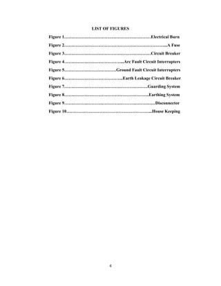4
LIST OF FIGURES
Figure 1……………………………………………………Electrical Burn
Figure 2……………………………………………………………...A Fuse
Figure 3……………………………………………………Circuit Breaker
Figure 4…………………………………...Arc Fault Circuit Interrupters
Figure 5………………………………Ground Fault Circuit Interrupters
Figure 6…………………………………..Earth Leakage Circuit Breaker
Figure 7………………………………………………….Guarding System
Figure 8…………………………………………………..Earthing System
Figure 9………………………………………………………Disconnector
Figure 10…………………………………………………...House Keeping
 