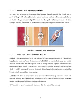 44
5.11.3 Arc Fault Circuit Interrupters (AFCIS)
AFCIs are new protective devices that replace standard circuit breakers in the electric service
panel. AFCIs provide enhanced protection against additional fire hazards known as arc faults. An
arc fault is a dangerous electrical problem caused by damaged, overheated, or stressed electrical
wiring or devices. Without AFCIs, arc faults may be hidden from plain view until it is too late.
Figure 4 : Arc Fault Circuit Interrupters
5.11.4 Ground Fault Circuit Interrupters (GFCIs)
Since the 1970s, Ground Fault Circuit Interrupters (GFCIs) have saved thousands of lives and have
helped cut the number of home electrocutions in half. GFCIs are electrical safety devices that trip
electrical circuits when they detect ground faults or leakage currents. A person who becomes part
of a path for leakage current will be severely shocked or electrocuted. These outlets prevent deadly
shock by quickly shutting off power to the circuit if the electricity flowing into the circuit differs
by even a slight amount from that returning.
A GFCI should be used in any indoor or outdoor area where water may come into contact with
electrical products. The 2008 edition of the National Electrical Code currently requires that GFCIs
be used in all kitchens, bathrooms, garages, and outdoors.
GFCIs should be tested once a month to confirm that they are working properly.
 