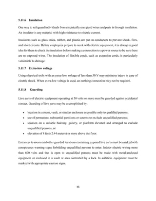 46
5.11.6 Insulation
One way to safeguard individuals from electrically energized wires and parts is through insulation.
An insulator is any material with high resistance to electric current.
Insulators-such as glass, mica, rubber, and plastic-are put on conductors to prevent shock, fires,
and short circuits. Before employees prepare to work with electric equipment, it is always a good
idea for them to check the insulation before making a connection to a power source to be sure there
are no exposed wires. The insulation of flexible cords, such as extension cords, is particularly
vulnerable to damage.
5.11.7 Extra-low voltage
Using electrical tools with an extra-low voltage of less than 50 V may minimise injury in case of
electric shock. When extra-low voltage is used, an earthing connection may not be required.
5.11.8 Guarding
Live parts of electric equipment operating at 50 volts or more must be guarded against accidental
contact. Guarding of live parts may be accomplished by:
 location in a room, vault, or similar enclosure accessible only to qualified persons;
 use of permanent, substantial partitions or screens to exclude unqualified persons;
 location on a suitable balcony, gallery, or platform elevated and arranged to exclude
unqualified persons; or
 elevation of 8 feet (2.44 meters) or more above the floor.
Entrances to rooms and other guarded locations containing exposed live parts must be marked with
conspicuous warning signs forbidding unqualified persons to enter. Indoor electric wiring more
than 600 volts and that is open to unqualified persons must be made with metal-enclosed
equipment or enclosed in a vault or area controlled by a lock. In addition, equipment must be
marked with appropriate caution signs.
 