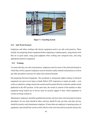47
Figure 7: Guarding System
5.12 Safe Work Practices
Employees and others working with electric equipment need to use safe work practices. These
include: de-energizing electric equipment before inspecting or making repairs, using electric tools
that are in good repair, using good judgment when working near energized lines, and using
appropriate protective equipment.
5.13 Training
To ensure that they use safe work practices, employees must be aware of the electrical hazards to
which they will be exposed. Employees must be trained in safety-related work practices as well as
any other procedures necessary for safety from electrical hazards.
De-energizing Electrical Equipment. The accidental or unexpected sudden starting of electrical
equipment can cause severe injury or death. Before ANY inspections or repairs are made -- even
on the so-called low-voltage circuits-the current must be turned off at the switch box and the switch
padlocked in the OFF position. At the same time, the switch or controls of the machine or other
equipment being locked out of service must be securely tagged to show which equipment or
circuits are being worked on.
Maintenance employees should be qualified electricians who have been well instructed in lockout
procedures. No two locks should be alike; each key should fit only one lock, and only one key
should be issued to each maintenance employee. If more than one employee is repairing a piece of
equipment, each should lock out the switch with his or her own lock and never permit anyone else
 