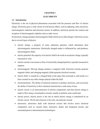 5
CHAPTER 1
ELECTRICITY
1.1 Introduction
Electricity is the set of physical phenomena associated with the presence and flow of electric
charge. Electricity gives a wide variety of well-known effects, such as lightning, static electricity,
electromagnetic induction and electrical current. In addition, electricity permits the creation and
reception of electromagnetic radiation such as radio waves.
In electricity, charges produce electromagnetic fields which act on other charges. Electricity occurs
due to several types of physics:
 electric charge: a property of some subatomic particles, which determines their
electromagnetic interactions. Electrically charged matter is influenced by, and produces,
electromagnetic fields.
 electric potential: the capacity of an electric field to do work on an electric charge, typically
measured in volts.
 electric current a movement or flow of electrically charged particles, typically measured in
amperes.
 electromagnets: Moving charges produce a magnetic field. Electrical currents generate
magnetic fields, and changing magnetic fields generate electrical currents.
 electric field: is created by a charged body in the space that surrounds it, and results in a
force exerted on any other charges placed within the field.
 electrochemistry: The ability of chemical reactions to produce electricity, and conversely
the ability of electricity to drive chemical reactions has a wide array of uses.
 electric circuit: is an interconnection of electric components such that electric charge is
made to flow along a closed path (a circuit), usually to perform some useful task.
 electric power: electric power is the rate at which electric energy is transferred by an
electric circuit. The SI unit of power is the watt, one joule per second.
 electronics: electronics deals with electrical circuits that involve active electrical
components such as vacuum tubes, transistors, diodes and integrated circuits, and
associated passive interconnection technologies.
 
