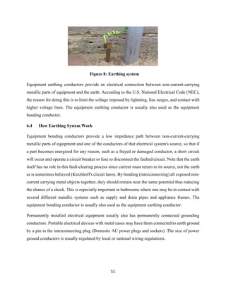 51
Figure 8: Earthing system
Equipment earthing conductors provide an electrical connection between non-current-carrying
metallic parts of equipment and the earth. According to the U.S. National Electrical Code (NEC),
the reason for doing this is to limit the voltage imposed by lightning, line surges, and contact with
higher voltage lines. The equipment earthing conductor is usually also used as the equipment
bonding conductor.
6.4 How Earthing System Work
Equipment bonding conductors provide a low impedance path between non-current-carrying
metallic parts of equipment and one of the conductors of that electrical system's source, so that if
a part becomes energized for any reason, such as a frayed or damaged conductor, a short circuit
will occur and operate a circuit breaker or fuse to disconnect the faulted circuit. Note that the earth
itself has no role in this fault-clearing process since current must return to its source, not the earth
as is sometimes believed (Kirchhoff's circuit laws). By bonding (interconnecting) all exposed non-
current carrying metal objects together, they should remain near the same potential thus reducing
the chance of a shock. This is especially important in bathrooms where one may be in contact with
several different metallic systems such as supply and drain pipes and appliance frames. The
equipment bonding conductor is usually also used as the equipment earthing conductor.
Permanently installed electrical equipment usually also has permanently connected grounding
conductors. Portable electrical devices with metal cases may have them connected to earth ground
by a pin in the interconnecting plug (Domestic AC power plugs and sockets). The size of power
ground conductors is usually regulated by local or national wiring regulations.
 