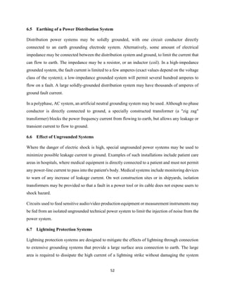 52
6.5 Earthing of a Power Distribution System
Distribution power systems may be solidly grounded, with one circuit conductor directly
connected to an earth grounding electrode system. Alternatively, some amount of electrical
impedance may be connected between the distribution system and ground, to limit the current that
can flow to earth. The impedance may be a resistor, or an inductor (coil). In a high-impedance
grounded system, the fault current is limited to a few amperes (exact values depend on the voltage
class of the system); a low-impedance grounded system will permit several hundred amperes to
flow on a fault. A large solidly-grounded distribution system may have thousands of amperes of
ground fault current.
In a polyphase, AC system, an artificial neutral grounding system may be used. Although no phase
conductor is directly connected to ground, a specially constructed transformer (a "zig zag"
transformer) blocks the power frequency current from flowing to earth, but allows any leakage or
transient current to flow to ground.
6.6 Effect of Ungrounded Systems
Where the danger of electric shock is high, special ungrounded power systems may be used to
minimize possible leakage current to ground. Examples of such installations include patient care
areas in hospitals, where medical equipment is directly connected to a patient and must not permit
any power-line current to pass into the patient's body. Medical systems include monitoring devices
to warn of any increase of leakage current. On wet construction sites or in shipyards, isolation
transformers may be provided so that a fault in a power tool or its cable does not expose users to
shock hazard.
Circuits used to feed sensitive audio/video production equipment or measurement instruments may
be fed from an isolated ungrounded technical power system to limit the injection of noise from the
power system.
6.7 Lightning Protection Systems
Lightning protection systems are designed to mitigate the effects of lightning through connection
to extensive grounding systems that provide a large surface area connection to earth. The large
area is required to dissipate the high current of a lightning strike without damaging the system
 