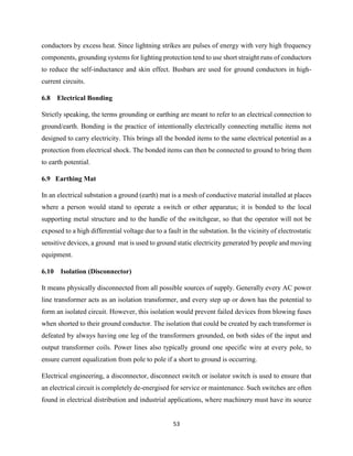 53
conductors by excess heat. Since lightning strikes are pulses of energy with very high frequency
components, grounding systems for lighting protection tend to use short straight runs of conductors
to reduce the self-inductance and skin effect. Busbars are used for ground conductors in high-
current circuits.
6.8 Electrical Bonding
Strictly speaking, the terms grounding or earthing are meant to refer to an electrical connection to
ground/earth. Bonding is the practice of intentionally electrically connecting metallic items not
designed to carry electricity. This brings all the bonded items to the same electrical potential as a
protection from electrical shock. The bonded items can then be connected to ground to bring them
to earth potential.
6.9 Earthing Mat
In an electrical substation a ground (earth) mat is a mesh of conductive material installed at places
where a person would stand to operate a switch or other apparatus; it is bonded to the local
supporting metal structure and to the handle of the switchgear, so that the operator will not be
exposed to a high differential voltage due to a fault in the substation. In the vicinity of electrostatic
sensitive devices, a ground mat is used to ground static electricity generated by people and moving
equipment.
6.10 Isolation (Disconnector)
It means physically disconnected from all possible sources of supply. Generally every AC power
line transformer acts as an isolation transformer, and every step up or down has the potential to
form an isolated circuit. However, this isolation would prevent failed devices from blowing fuses
when shorted to their ground conductor. The isolation that could be created by each transformer is
defeated by always having one leg of the transformers grounded, on both sides of the input and
output transformer coils. Power lines also typically ground one specific wire at every pole, to
ensure current equalization from pole to pole if a short to ground is occurring.
Electrical engineering, a disconnector, disconnect switch or isolator switch is used to ensure that
an electrical circuit is completely de-energised for service or maintenance. Such switches are often
found in electrical distribution and industrial applications, where machinery must have its source
 