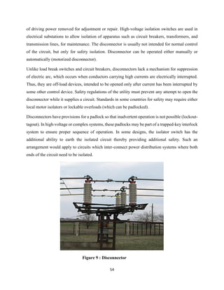 54
of driving power removed for adjustment or repair. High-voltage isolation switches are used in
electrical substations to allow isolation of apparatus such as circuit breakers, transformers, and
transmission lines, for maintenance. The disconnector is usually not intended for normal control
of the circuit, but only for safety isolation. Disconnector can be operated either manually or
automatically (motorized disconnector).
Unlike load break switches and circuit breakers, disconnectors lack a mechanism for suppression
of electric arc, which occurs when conductors carrying high currents are electrically interrupted.
Thus, they are off-load devices, intended to be opened only after current has been interrupted by
some other control device. Safety regulations of the utility must prevent any attempt to open the
disconnector while it supplies a circuit. Standards in some countries for safety may require either
local motor isolators or lockable overloads (which can be padlocked).
Disconnectors have provisions for a padlock so that inadvertent operation is not possible (lockout-
tagout). In high-voltage or complex systems, these padlocks may be part of a trapped-key interlock
system to ensure proper sequence of operation. In some designs, the isolator switch has the
additional ability to earth the isolated circuit thereby providing additional safety. Such an
arrangement would apply to circuits which inter-connect power distribution systems where both
ends of the circuit need to be isolated.
Figure 9 : Disconnector
 