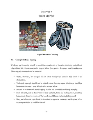55
CHAPTER 7
HOUSE KEEPING
Figure 10 : House Keeping
7.1 Concept of House Keeping
Workmen are frequently injured, by stumbling, stepping on, or bumping into tools, material and
other objects left lying around, or by objects falling from above. To ensure good housekeeping
following precautions should be observed:
 Walks, stairways, fire escapes and all other passageways shall be kept clear of all
obstructions.
 Tools and materials should not be placed where they may cause tripping or stumbling
hazards or where they may fall and strike anyone below.
 Puddles of oil and water create slipping hazards and should be cleaned up promptly.
 Nails in boards, such as those removed from scaffolds, forms and packing boxes, constitute
hazards and should be removed. The boards should be carefully stacked or stored.
 Dirty and oily waste rags should be deposited in approved containers and disposed off as
soon as practicable to avoid fire hazard.
 