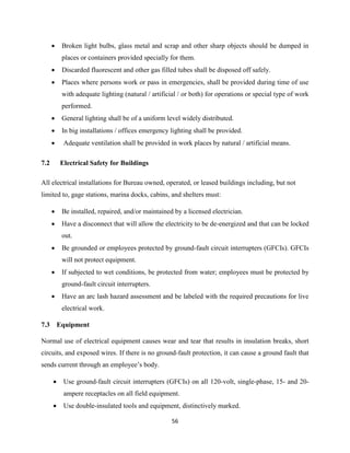 56
 Broken light bulbs, glass metal and scrap and other sharp objects should be dumped in
places or containers provided specially for them.
 Discarded fluorescent and other gas filled tubes shall be disposed off safely.
 Places where persons work or pass in emergencies, shall be provided during time of use
with adequate lighting (natural / artificial / or both) for operations or special type of work
performed.
 General lighting shall be of a uniform level widely distributed.
 In big installations / offices emergency lighting shall be provided.
 Adequate ventilation shall be provided in work places by natural / artificial means.
7.2 Electrical Safety for Buildings
All electrical installations for Bureau owned, operated, or leased buildings including, but not
limited to, gage stations, marina docks, cabins, and shelters must:
 Be installed, repaired, and/or maintained by a licensed electrician.
 Have a disconnect that will allow the electricity to be de-energized and that can be locked
out.
 Be grounded or employees protected by ground-fault circuit interrupters (GFCIs). GFCIs
will not protect equipment.
 If subjected to wet conditions, be protected from water; employees must be protected by
ground-fault circuit interrupters.
 Have an arc lash hazard assessment and be labeled with the required precautions for live
electrical work.
7.3 Equipment
Normal use of electrical equipment causes wear and tear that results in insulation breaks, short
circuits, and exposed wires. If there is no ground-fault protection, it can cause a ground fault that
sends current through an employee’s body.
 Use ground-fault circuit interrupters (GFCIs) on all 120-volt, single-phase, 15- and 20-
ampere receptacles on all field equipment.
 Use double-insulated tools and equipment, distinctively marked.
 