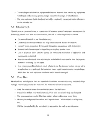57
 Visually inspect all electrical equipment before use. Remove from service any equipment
with frayed cords, missing ground prongs, cracked tool casings, or other hazards.
 Use only equipment that is listed and labeled by a nationally recognized testing laboratory
for the intended use.
7.4 Extension Cords
Normal wear on cords can loosen or expose wires. Cords that are not 3-wire type, not designed for
hard usage, or that have been modified increase your risk of contacting electrical current.
 Do not modify cords or use them incorrectly.
 Use factory-assembled cord sets and only extension cords that are 3-wire type.
 Use only cords, connection devices, and fittings that are equipped with strain relief.
 Remove cords from receptacles by pulling on the plugs, not the cords.
 Use of extension cords (flexible cords) for permanent installation of appliances and
equipment is prohibited.
 Replace extension cords that are damaged so individual wires can be seen through the
protective sheathing. Do not repair.
 If an extension cord insulation is cut, it is better to cut the damaged section out and add a
new plug than to try and repair the insulation. Never repair insulation using electrical tape,
which does not have equivalent insulation and it is easily damaged.
7.5 Power Lines
Overhead and buried power lines are especially hazardous because they carry extremely high
voltage. Fatal electrocution is the main risk, but burns and falls are also hazards.
 Look for overhead power lines and buried power line indicators.
 Stay at least 10 feet away from overhead power lines and assume they are energized.
 Use nonconductive wood or fiberglass ladders when working near power lines.
 De-energize and ground lines when working near them. Call the electrical utility to do
this.
 Call the electrical utility for work that it is responsible for, such as tree trimming.
 