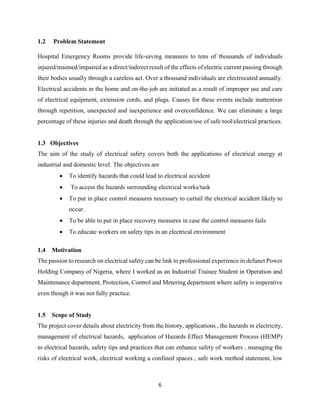 6
1.2 Problem Statement
Hospital Emergency Rooms provide life-saving measures to tens of thousands of individuals
injured/maimed/impaired as a direct/indirect result of the effects of electric current passing through
their bodies usually through a careless act. Over a thousand individuals are electrocuted annually.
Electrical accidents in the home and on-the-job are initiated as a result of improper use and care
of electrical equipment, extension cords, and plugs. Causes for these events include inattention
through repetition, unexpected and inexperience and overconfidence. We can eliminate a large
percentage of these injuries and death through the application/use of safe tool/electrical practices.
1.3 Objectives
The aim of the study of electrical safety covers both the applications of electrical energy at
industrial and domestic level. The objectives are
 To identify hazards that could lead to electrical accident
 To access the hazards surrounding electrical works/task
 To put in place control measures necessary to curtail the electrical accident likely to
occur.
 To be able to put in place recovery measures in case the control measures fails
 To educate workers on safety tips in an electrical environment
1.4 Motivation
The passion to research on electrical safety can be link to professional experience in defunct Power
Holding Company of Nigeria, where I worked as an Industrial Trainee Student in Operation and
Maintenance department, Protection, Control and Metering department where safety is imperative
even though it was not fully practice.
1.5 Scope of Study
The project cover details about electricity from the history, applications , the hazards in electricity,
management of electrical hazards, application of Hazards Effect Management Process (HEMP)
to electrical hazards, safety tips and practices that can enhance safety of workers , managing the
risks of electrical work, electrical working a confined spaces , safe work method statement, low
 