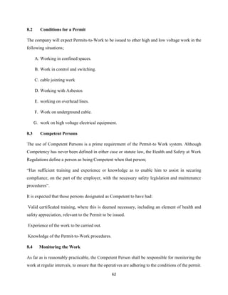 62
8.2 Conditions for a Permit
The company will expect Permits-to-Work to be issued to ether high and low voltage work in the
following situations;
A. Working in confined spaces.
B. Work in control and switching.
C. cable jointing work
D. Working with Asbestos
E. working on overhead lines.
F. Work on underground cable.
G. work on high voltage electrical equipment.
8.3 Competent Persons
The use of Competent Persons is a prime requirement of the Permit-to Work system. Although
Competency has never been defined in either case or statute law, the Health and Safety at Work
Regulations define a person as being Competent when that person;
“Has sufficient training and experience or knowledge as to enable him to assist in securing
compliance, on the part of the employer, with the necessary safety legislation and maintenance
procedures”.
It is expected that those persons designated as Competent to have had:
Valid certificated training, where this is deemed necessary, including an element of health and
safety appreciation, relevant to the Permit to be issued.
Experience of the work to be carried out.
Knowledge of the Permit-to-Work procedures.
8.4 Monitoring the Work
As far as is reasonably practicable, the Competent Person shall be responsible for monitoring the
work at regular intervals, to ensure that the operatives are adhering to the conditions of the permit.
 