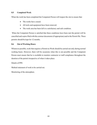 63
8.5 Completed Work
When the work has been completed the Competent Person will inspect the site to ensure that:
 The works have ceased.
 All tools and equipment have been removed.
 The work area has been left in a satisfactory and safe condition.
When the Competent Person is satisfied that these conditions have been met the permit will be
cancelled and copies filed with the contract documents (if appropriate) and in the Permit file. These
permits should be kept for 12 months.
8.6 Out of Working Hours
Whenever possible, work that requires a Permit-to-Work should be carried out only during normal
working hours. However, there will be occasions when this is not possible and the Competent
Person must ensure that he is available to monitor contractor or staff compliance throughout the
duration of the permit irrespective of when it takes place.
Details of PPE
Method statement of work to be carried out.
Monitoring of the atmosphere.
 