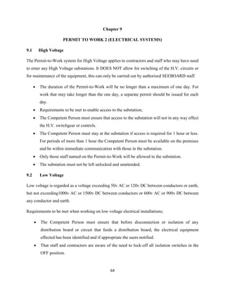 64
Chapter 9
PERMIT TO WORK 2 (ELECTRICAL SYSTEMS)
9.1 High Voltage
The Permit-to-Work system for High Voltage applies to contractors and staff who may have need
to enter any High Voltage substations. It DOES NOT allow for switching of the H.V. circuits or
for maintenance of the equipment, this can only be carried out by authorised SEEBOARD staff.
 The duration of the Permit-to-Work will be no longer than a maximum of one day. For
work that may take longer than the one day, a separate permit should be issued for each
day.
 Requirements to be met to enable access to the substation;
 The Competent Person must ensure that access to the substation will not in any way effect
the H.V. switchgear or controls.
 The Competent Person must stay at the substation if access is required for 1 hour or less.
For periods of more than 1 hour the Competent Person must be available on the premises
and be within immediate communication with those in the substation.
 Only those staff named on the Permit-to-Work will be allowed in the substation.
 The substation must not be left unlocked and unattended.
9.2 Low Voltage
Low voltage is regarded as a voltage exceeding 50v AC or 120v DC between conductors or earth,
but not exceeding1000v AC or 1500v DC between conductors or 600v AC or 900v DC between
any conductor and earth.
Requirements to be met when working on low voltage electrical installations;
 The Competent Person must ensure that before disconnection or isolation of any
distribution board or circuit that feeds a distribution board, the electrical equipment
effected has been identified and if appropriate the users notified.
 That staff and contractors are aware of the need to lock-off all isolation switches in the
OFF position.
 