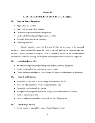 66
Chapter 10
ELECTRICAL EMERGENCY RESPONSE TECHNIQUES
10.1 Electrical Rescue Techniques
 Approaching the accident.
 Never rush into an accident situation.
 Call rescue telephone lines as soon as possible.
 Get the aid of trained electrical personnel if possible.
 Approach the accident scene cautiously.
 Examining the scene:
Visually examine victims to determine if they are in contact with energized
conductors. Metal surfaces, objects near the victim or the earth itself may be energized. You may
become a victim if you touch an energized victim or conductive surface. Do not touch the victim
or conductive surfaces while they are energized. De-energize electrical circuits if at all possible.
10.2 Methods to De-energize:
 An extension or power cord probably powers portable electrical equipment.
 Unplug portable electrical equipment to remove power.
 Open a disconnecting device or circuit breaker to de-energize fixed electrical equipment.
10.3 Hazards and Solutions:
 Be alert for hazards such as stored energy, heated surfaces and fire.
 If you can’t de-energize the power source use extreme care:
 Ensure that your hands and feet are dry.
 Wear protective equipment such as low voltage gloves and overshoes if available.
 Stand on a clean dry surface.
 Use nonconductive material to remove a victim from the conductor.
10.4 High Voltage Rescue:
 Special training is required for rescues if high voltage is present.
 