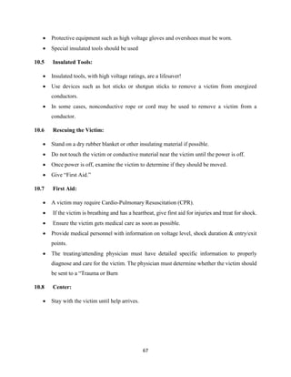 67
 Protective equipment such as high voltage gloves and overshoes must be worn.
 Special insulated tools should be used
10.5 Insulated Tools:
 Insulated tools, with high voltage ratings, are a lifesaver!
 Use devices such as hot sticks or shotgun sticks to remove a victim from energized
conductors.
 In some cases, nonconductive rope or cord may be used to remove a victim from a
conductor.
10.6 Rescuing the Victim:
 Stand on a dry rubber blanket or other insulating material if possible.
 Do not touch the victim or conductive material near the victim until the power is off.
 Once power is off, examine the victim to determine if they should be moved.
 Give “First Aid.”
10.7 First Aid:
 A victim may require Cardio-Pulmonary Resuscitation (CPR).
 If the victim is breathing and has a heartbeat, give first aid for injuries and treat for shock.
 Ensure the victim gets medical care as soon as possible.
 Provide medical personnel with information on voltage level, shock duration & entry/exit
points.
 The treating/attending physician must have detailed specific information to properly
diagnose and care for the victim. The physician must determine whether the victim should
be sent to a “Trauma or Burn
10.8 Center:
 Stay with the victim until help arrives.
 