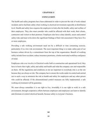 68
CHAPTER 11
CONCLUSION
The health and safety programs have been elaborated in order to prevent the risk of work related
incidents and to facilitate safety when working in electrical environment especially at distribution
level. Health and safety laws requires the employers to look after the health, safety and welfare of
their employees. They also must consider who could be affected with their work, their clients,
contractors and visitors to their premises. Employers also have a duty identify, assess and control
safety risks and must write down the significant findings of their risk assessment if they have five
or more employees.
Providing a safe working environment need not be a difficult or time consuming exercise,
particularly if in a low risk environment. The most important thing is to make safety part of our
business culture driven by a commitment from the top of the organization. Benefit of working
safely include fewer accident, reduce insurance premiums, a better motivated workforce and peace
of mind.
Employees who ever involve in Electrical works both at construction and operational level, they
have to know their right, safety and safety and health and what the company care and responsible
on them. All the regulations and conditions at site are important to everybody who is at the site
because they are always at risk. The company has to ensure the works under its control and carried
out in such a way to minimize the risk to health and safety for employees and any other person
who could be affected. If the aforementioned control measures are fully implemented, a safe
working environment will be guarantee.
We must always remember it is our right to live, invariably it is our right to work in a safe
environment, through cooperative efforts between employers and employees can learn to identify
and eliminate or control electrical hazards, because safety is everyone’s business.
64
 