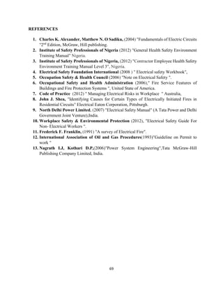 69
REFERENCES
1. Charles K. Alexander, Matthew N. O Sadiku, (2004) "Fundamentals of Electric Circuits
"2nd
Edition, McGraw, Hill publishing.
2. Institute of Safety Professionals of Nigeria (2012) "General Health Safety Environment
Training Manual" Nigeria.
3. Institute of Safety Professionals of Nigeria, (2012) "Contractor Employee Health Safety
Environment Training Manual Level 3", Nigeria.
4. Electrical Safety Foundation International (2008 ) " Electrical safety Workbook",
5. Occupation Safety & Health Council (2006) "Note on Electrical Safety ".
6. Occupational Safety and Health Administration (2006)," Fire Service Features of
Buildings and Fire Protection Systems ", United State of America.
7. Code of Practice (2012) " Managing Electrical Risks in Workplace " Australia,
8. John J. Shea, "Identifying Causes for Certain Types of Electrically Initiated Fires in
Residential Circuits" Electrical Eaton Corporation, Pittsburgh.
9. North Delhi Power Limited, (2007) "Electrical Safety Manual" (A Tata Power and Delhi
Government Joint Venture),India.
10. Workplace Safety & Environmental Protection (2012), "Electrical Safety Guide For
Non- Electrical Workers ".
11. Frederick F. Franklin, (1991) "A survey of Electrical Fire".
12. International Association of Oil and Gas Procedures(1993)"Guideline on Permit to
work "
13. Nagrath I.J, Kothari D.P,(2006)"Power System Engineering",Tata McGraw-Hill
Publishing Company Limited, India.
 