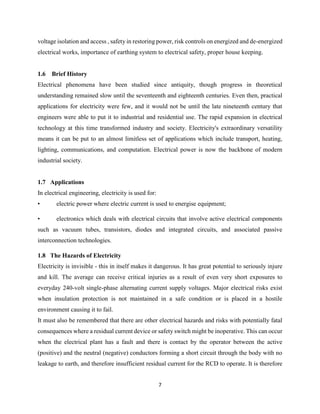 7
voltage isolation and access , safety in restoring power, risk controls on energized and de-energized
electrical works, importance of earthing system to electrical safety, proper house keeping.
1.6 Brief History
Electrical phenomena have been studied since antiquity, though progress in theoretical
understanding remained slow until the seventeenth and eighteenth centuries. Even then, practical
applications for electricity were few, and it would not be until the late nineteenth century that
engineers were able to put it to industrial and residential use. The rapid expansion in electrical
technology at this time transformed industry and society. Electricity's extraordinary versatility
means it can be put to an almost limitless set of applications which include transport, heating,
lighting, communications, and computation. Electrical power is now the backbone of modern
industrial society.
1.7 Applications
In electrical engineering, electricity is used for:
• electric power where electric current is used to energise equipment;
• electronics which deals with electrical circuits that involve active electrical components
such as vacuum tubes, transistors, diodes and integrated circuits, and associated passive
interconnection technologies.
1.8 The Hazards of Electricity
Electricity is invisible - this in itself makes it dangerous. It has great potential to seriously injure
and kill. The average can receive critical injuries as a result of even very short exposures to
everyday 240-volt single-phase alternating current supply voltages. Major electrical risks exist
when insulation protection is not maintained in a safe condition or is placed in a hostile
environment causing it to fail.
It must also be remembered that there are other electrical hazards and risks with potentially fatal
consequences where a residual current device or safety switch might be inoperative. This can occur
when the electrical plant has a fault and there is contact by the operator between the active
(positive) and the neutral (negative) conductors forming a short circuit through the body with no
leakage to earth, and therefore insufficient residual current for the RCD to operate. It is therefore
 