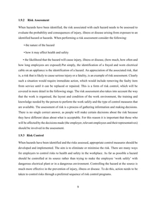 9
1.9.2 Risk Assessment
When hazards have been identified, the risk associated with each hazard needs to be assessed to
evaluate the probability and consequences of injury, illness or disease arising from exposure to an
identified hazard or hazards. When performing a risk assessment consider the following:
• the nature of the hazard
• how it may affect health and safety
• the likelihood that the hazard will cause injury, illness or disease, (how much, how often and
how long employees are exposed).Put simply, the identification of a frayed and worn electrical
cable on an appliance is the identification of a hazard. An appreciation of the associated risk, that
is, a risk that is likely to cause serious injury or a fatality, is an example of risk assessment. Clearly
such a situation would require immediate action, which would include removing the faulty item
from service until it can be replaced or repaired. This is a form of risk control, which will be
covered in more detail in the following stage. The risk assessment also takes into account the way
that the work is organised, the layout and condition of the work environment, the training and
knowledge needed by the person to perform the work safely and the type of control measures that
are available. The assessment of risk is a process of gathering information and making decisions.
There is no single correct answer, as people will make certain decisions about the risk because
they have different ideas about what is acceptable. For this reason it is important that those who
will be affected by the decisions made (the employer, relevant employees and their representatives)
should be involved in the assessment.
1.9.3 Risk Control
When hazards have been identified and the risks assessed, appropriate control measures should be
developed and implemented. The aim is to eliminate or minimise the risk. There are many ways
for employers to control risks to health and safety in the workplace. As far as possible a hazard
should be controlled at its source rather than trying to make the employee ‘work safely’ with
dangerous electrical plant or in a dangerous environment. Controlling the hazard at the source is
much more effective in the prevention of injury, illness or disease. To do this, action needs to be
taken to control risks through a preferred sequence of risk control programs.
 