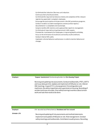 3
Co-OrdinateSite Induction / Business unitinduction.
Continuous Daily Task Assessments.
Co-Ordinatethe required maintenance checks and completion of the relevant
registers by appointed / competent employees.
Encourage the participation of all personnel in the SHE promotions programs.
Conduct incident/ accidentinvestigations and ensurethat reports /
documentation is completed and records kept.
Compile monthly SHE statisticsand supply written reports to management.
Co-Ordinateall required trainingof personnel in SHE aspects.
Promote the involvement of all employees in improvingHealth and Safety.
Focus on the elimination of unsafeacts and rectify unsafeconditions.
Conduct internal SHE audits.
Implement a formal behavior auditprocess in-order to monitor behavioural
changes.
Employer: Toopvar Investement PostmasburgKumba Iron Ore Housing Project
Revisingandupdatingriskassessments.Conducttoolboxtalks,PTO’s,DSTI’S
and issue dailypermits.Update andimplementof SHEplanon site.Attend
HSE meetings.InspectP.P.E,siteequipment,fireextinguishersand
machinery.Dosafetyinspectionsand supervisionon housing. Recordingof
accidentand nearmissdata. Give safetytrainingtoworkersaboutcertain
workand task that needstobe done
Employer:
Grinaker LTA
LTA Secunda Sasol Petrochemical Shutdown and Turn around
Revisingandupdatingof riskassessmentsandmethodstatements.
Implementandupdate of HSEplanon site.Riskmanagement.Conduct
safetymeetingsandtoolboxtalks.Contribute toauditprocess.Recording
 