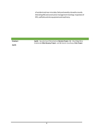4
of accidentandnear missdata.Dailyand weeklysitewalkarounds.
AttendingHSEandconstructionmanagementmeetings.Inspectionof
PPE,scaffoldsandsite equipmentandmachinery.
Employer:
Apollo
Apollo Secunda Sasol Petrochemical Benzine Project, E&I Blue Ridge Mine
Groblersdal Mine Revamp Project and E&I Senmin Sasolburg 5 Sim Project
 