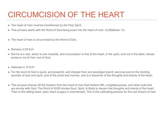 CIRCUMCISION OF THE HEART
➤ The heart of man must be transformed by the Holy Spirit.
➤ This process starts with the Word of God being sown into the heart of man. cf-(Matthew 13)
➤ The heart of man is circumcised by the Word of God.
➤ Romans 2:29 KJV
➤ But he is a Jew, which is one inwardly; and circumcision is that of the heart, in the spirit, and not in the letter; whose
praise is not of men, but of God.
➤ Hebrews 4:12 KJV
➤ For the word of God is quick, and powerful, and sharper than any twoedged sword, piercing even to the dividing
asunder of soul and spirit, and of the joints and marrow, and is a discerner of the thoughts and intents of the heart.
➤ This process shaves off the foreskin from the heart of man that harbors filth, unrighteousness, and other evils that
are emnity with God. The Word of GOD divides Soul, Spirit, & Body to discern the thoughts and intents of the heart.
Then to the willing heart, open heart surgery is commensed. This is the cultivating process for the soil (Heart) of man
 