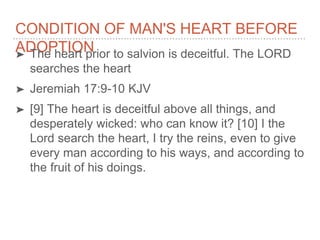 CONDITION OF MAN'S HEART BEFORE
ADOPTION➤ The heart prior to salvion is deceitful. The LORD
searches the heart
➤ Jeremiah 17:9-10 KJV
➤ [9] The heart is deceitful above all things, and
desperately wicked: who can know it? [10] I the
Lord search the heart, I try the reins, even to give
every man according to his ways, and according to
the fruit of his doings.
 