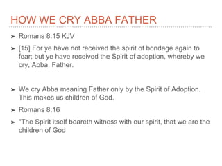HOW WE CRY ABBA FATHER
➤ Romans 8:15 KJV
➤ [15] For ye have not received the spirit of bondage again to
fear; but ye have received the Spirit of adoption, whereby we
cry, Abba, Father.
➤ We cry Abba meaning Father only by the Spirit of Adoption.
This makes us children of God.
➤ Romans 8:16
➤ "The Spirit itself beareth witness with our spirit, that we are the
children of God
 