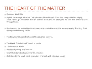 THE HEART OF THE MATTER
➤ Galatians 4:6-7 KJV
➤ [6] And because ye are sons, God hath sent forth the Spirit of his Son into your hearts, crying,
Abba, Father. [7] Wherefore thou art no more a servant, but a son; and if a son, then an heir of God
through Christ.
➤ By observing the text in Galatians in comparison with Romans 8:14, we see how by The Holy Spirit
we cry Abba meaning Father
➤ The Holy Spirit lives in the heart of the coverted believer.
➤ The Greek Translation of "Heart" is kardia
➤ Transliteration: kardia
➤ Phonetic Spelling: (kar-dee'-ah)
➤ Short Definition: the heart, inner life, intention
➤ Definition: lit: the heart; mind, character, inner self, will, intention, center.
 