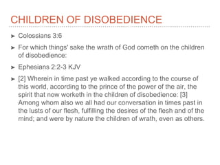 CHILDREN OF DISOBEDIENCE
➤ Colossians 3:6
➤ For which things' sake the wrath of God cometh on the children
of disobedience:
➤ Ephesians 2:2-3 KJV
➤ [2] Wherein in time past ye walked according to the course of
this world, according to the prince of the power of the air, the
spirit that now worketh in the children of disobedience: [3]
Among whom also we all had our conversation in times past in
the lusts of our flesh, fulfilling the desires of the flesh and of the
mind; and were by nature the children of wrath, even as others.
 
