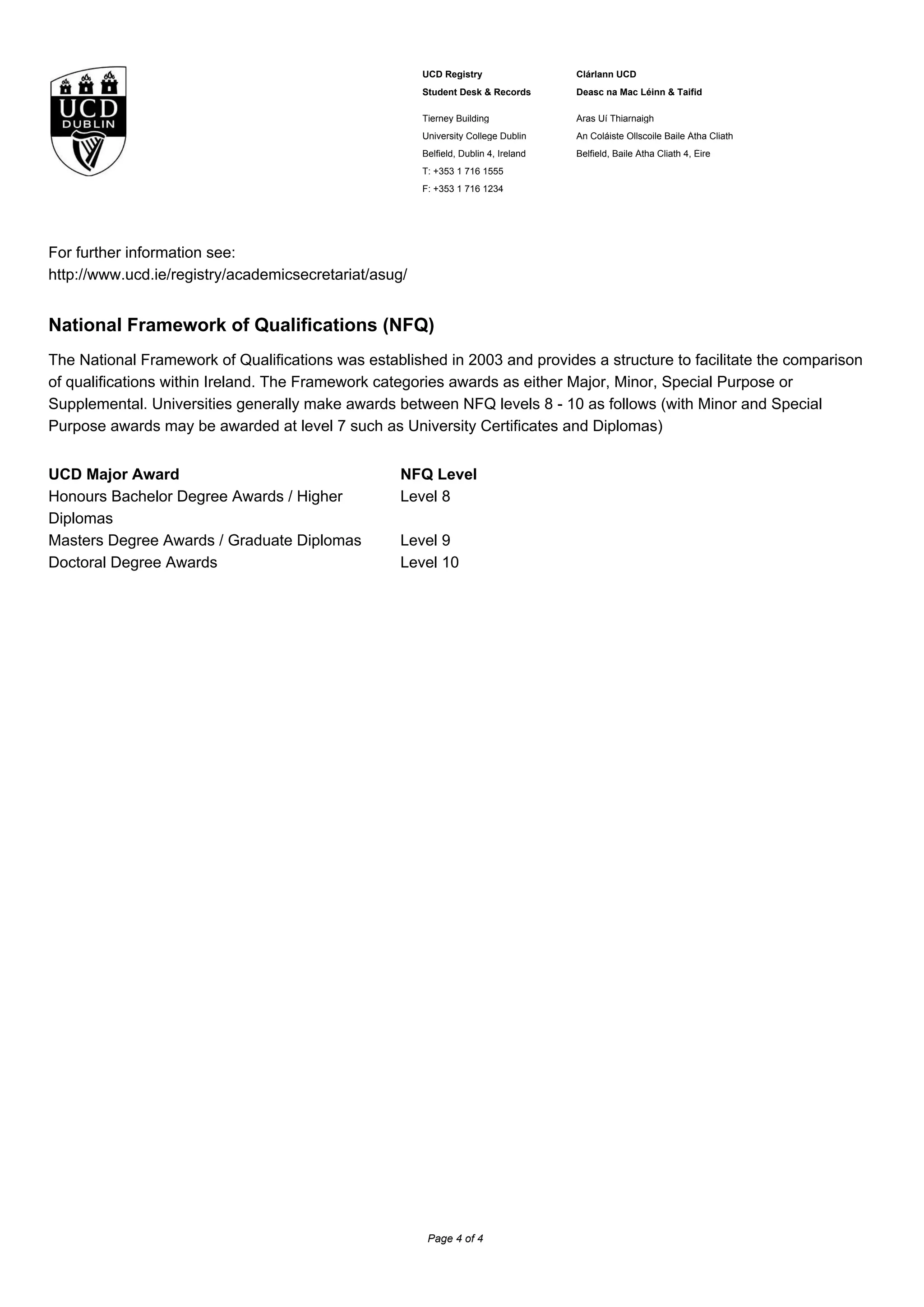 UCD Registry
Student Desk & Records
Clárlann UCD
Deasc na Mac Léinn & Taifid
Tierney Building
University College Dublin
Belfield, Dublin 4, Ireland
T: +353 1 716 1555
F: +353 1 716 1234
Áras Uí Thiarnaigh
An Coláiste Ollscoile Baile Átha Cliath
Belfield, Baile Átha Cliath 4, Éire
For further information see:
http://www.ucd.ie/registry/academicsecretariat/asug/
National Framework of Qualifications (NFQ)
The National Framework of Qualifications was established in 2003 and provides a structure to facilitate the comparison
of qualifications within Ireland. The Framework categories awards as either Major, Minor, Special Purpose or
Supplemental. Universities generally make awards between NFQ levels 8 - 10 as follows (with Minor and Special
Purpose awards may be awarded at level 7 such as University Certificates and Diplomas)
UCD Major Award NFQ Level
Honours Bachelor Degree Awards / Higher
Diplomas
Level 8
Masters Degree Awards / Graduate Diplomas Level 9
Doctoral Degree Awards Level 10
Page 4 of 4
 