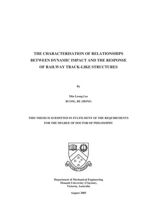 THE CHARACTERISATION OF RELATIONSHIPS
BETWEEN DYNAMIC IMPACT AND THE RESPONSE
OF RAILWAY TRACK-LIKE STRUCTURES
By
Min Leong Lee
BCOM., BE (HONS)
THIS THESIS IS SUBMITTED IN FULFILMENT OF THE REQUIREMENTS
FOR THE DEGREE OF DOCTOR OF PHILOSOPHY
Department of Mechanical Engineering
Monash University (Clayton),
Victoria, Australia
August 2005
 