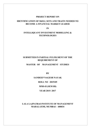 PROJECT REPORT ON
IDENTIFICATION OF SKILL SETS AND TRAITS NEEDED TO
BECOME A FINANCIAL MARKET LEADER
IN
INTELLIQUANT INVESTMENT MODELLING &
TECHNOLOGIES
SUBMITTED IN PARTIAL FULFILMENT OF THE
REQUIREMENT OF
MASTER OF MANAGEMENT STUDIES
BY
SANDEEP NAGESH NAYAK
ROLL NO 2015105
MMS-II (SEM III)
YEAR 2015- 2017
LALA LAJPATRAI INSTITUTE OF MANAGEMENT
MAHALAXMI, MUMBAI – 400034
 