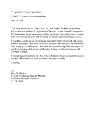TO WHOM IT MAY CONCERN
SUBJECT: Letter of Recommendation
July 14, 2016
This letter introduces Ms. Diana Aue. Ms. Aue worked for StarForceNational
Corporation (an authorized Department of Defense Federal Ground Transportation
Contractor) as a driver transporting military applicants from Muskegon to Lansing
with stops in Grand Rapids and Wyoming for about 5 years beginning 2/1/2009.
I found Ms. Aue to have a very pleasant personality that worked well with young
military passengers. Her work record was excellent. She proved to be dependable
with a very good safety record. She could be counted on to get her passengers to
and from Lansing safely despite challenging driving conditions that come with
Michigan weather.
I strongly recommendation Ms. Aue without hesitation to any comparable position
and I would welcome her back should there be a job opening.
Sincerely,
s/s
Gary W. Balcom
Sr Vice President & Regional Manager
StarForceNational Corporation
517-763-8220
 