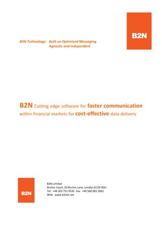    
 
B2N Technology:   Built on Optimised Messaging                   
      Agnostic and Independent 
   
 
 
 
B2N Cutting edge software for faster communication 
within financial markets for cost‐effective data delivery 
 
 
 
 
 
      
  B2N Limited 
  Birchin Court, 20 Birchin Lane, London EC3V 9DU 
  Tel:  +44 203 751 9532  Fax:  +44 560 065 3061     
  Web:  www.b2net.net 
 