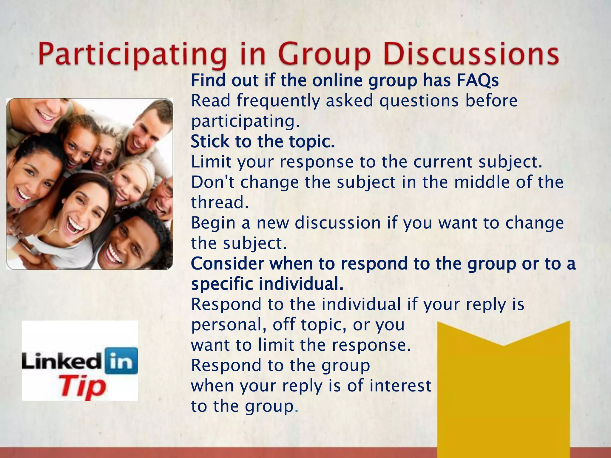 Find out if the online group has FAQs
Read frequently asked questions before
participating.
Stick to the topic.
Limit your response to the current subject.
Don't change the subject in the middle of the
thread.
Begin a new discussion if you want to change
the subject.
Consider when to respond to the group or to a
specific individual.
Respond to the individual if your reply is
personal, off topic, or you
want to limit the response.
Respond to the group
when your reply is of interest
to the group.
 
